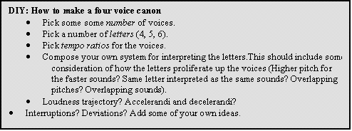 Text Box: DIY: How to make a four voice canon
	Pick some some number of voices.
	Pick a number of letters (4, 5, 6).
	Pick tempo ratios for the voices.
	Compose your own system for interpreting the letters.This should include some consideration of how the letters proliferate up the voices (Higher pitch for the faster sounds? Same letter interpreted as the same sounds? Overlapping pitches? Overlapping sounds).
	Loudness trajectory? Accelerandi and decelerandi?
	Interruptions? Deviations? Add some of your own ideas.